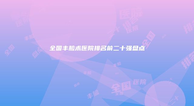 全国丰脸术医院排名前二十强盘点