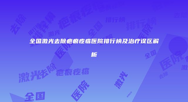 全国激光去除疤痕疙瘩医院排行榜及治疗误区解析