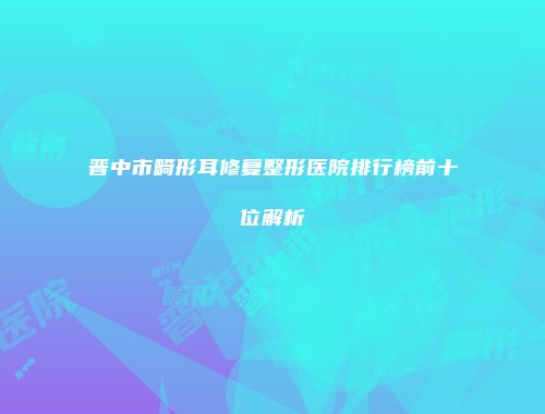 晋中市畸形耳修复整形医院排行榜前十位解析