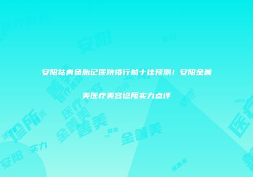 安阳祛青色胎记医院排行前十佳预测！安阳金善美医疗美容诊所实力点评