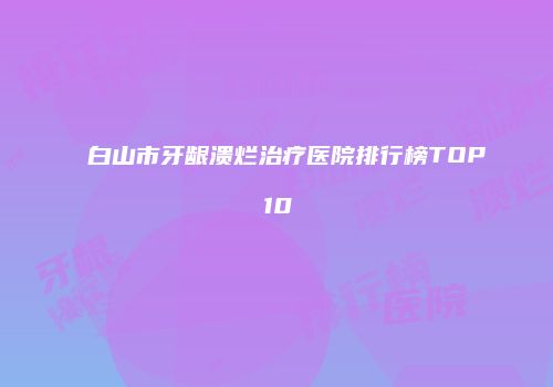 白山市牙龈溃烂治疗医院排行榜TOP10