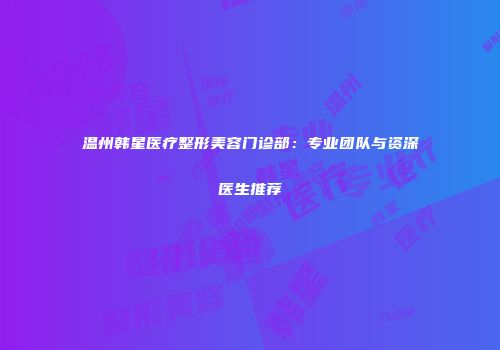 温州韩星医疗整形美容门诊部：专业团队与资深医生推荐