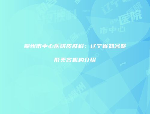 锦州市中心医院皮肤科：辽宁省知名整形美容机构介绍