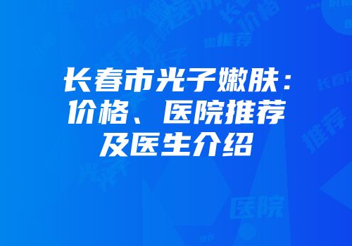 长春市光子嫩肤：价格、医院推荐及医生介绍