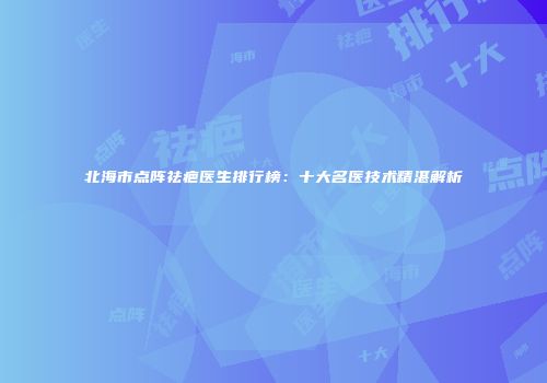 北海市点阵祛疤医生排行榜：十大名医技术精湛解析