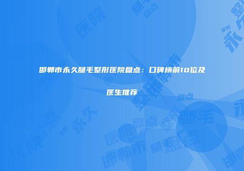 邯郸市永久腿毛整形医院盘点：口碑榜前10位及医生推荐