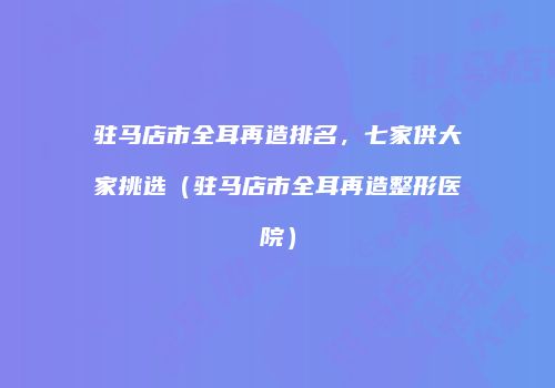 驻马店市全耳再造排名，七家供大家挑选（驻马店市全耳再造整形医院）