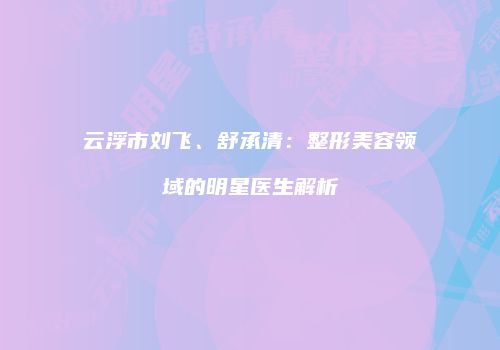 云浮市刘飞、舒承清：整形美容领域的明星医生解析