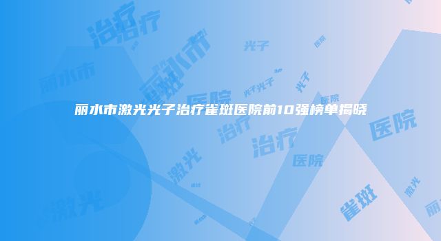 丽水市激光光子治疗雀斑医院前10强榜单揭晓