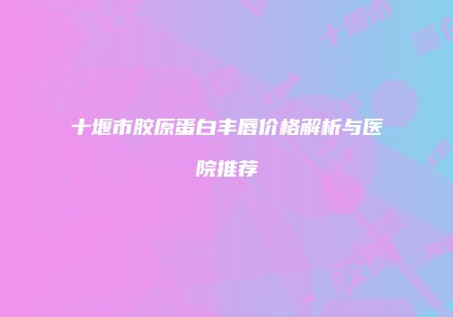 十堰市胶原蛋白丰唇价格解析与医院推荐