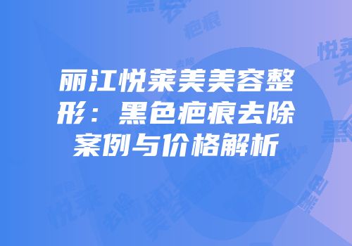 丽江悦莱美美容整形：黑色疤痕去除案例与价格解析