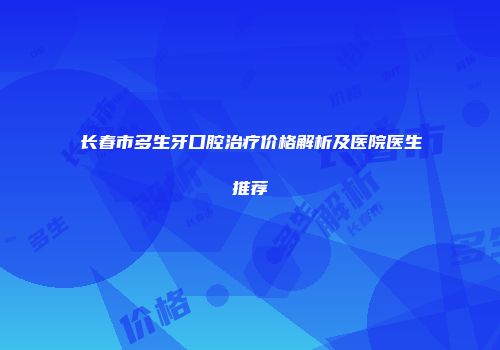 长春市多生牙口腔治疗价格解析及医院医生推荐