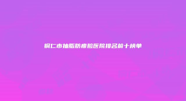 铜仁市抽脂肪瘦脸医院排名前十榜单
