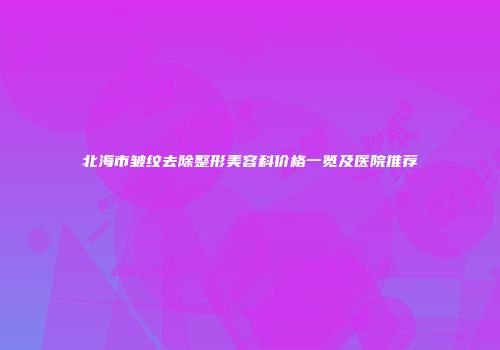 北海市皱纹去除整形美容科价格一览及医院推荐