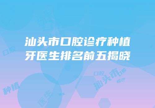 汕头市口腔诊疗种植牙医生排名前五揭晓