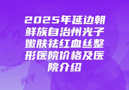 2025年延边朝鲜族自治州光子嫩肤祛红血丝整形医院价格及医院介绍
