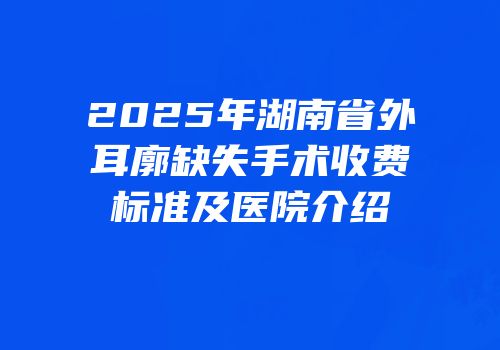 2025年湖南省外耳廓缺失手术收费标准及医院介绍