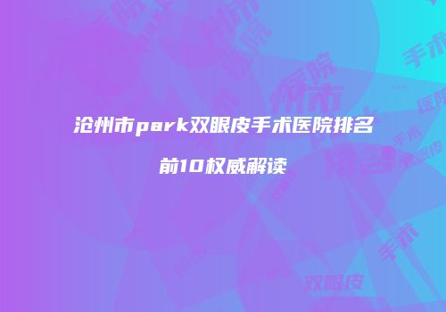 沧州市park双眼皮手术医院排名前10权威解读