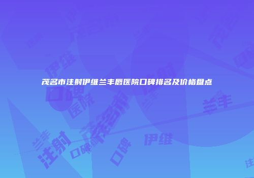 茂名市注射伊维兰丰唇医院口碑排名及价格盘点