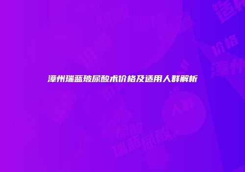 漳州瑞蓝玻尿酸术价格及适用人群解析