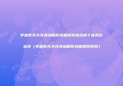 孝感市先天性耳朵畸形修复医院排名前十佳对比选择（孝感市先天性耳朵畸形修复整形医院）