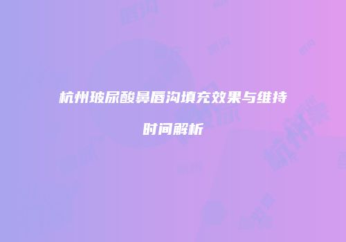 杭州玻尿酸鼻唇沟填充效果与维持时间解析