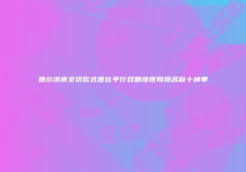 哈尔滨市全切欧式芭比平行双眼皮医院排名前十榜单