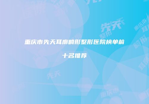重庆市先天耳廓畸形整形医院榜单前十名推荐