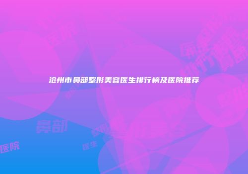 沧州市鼻部整形美容医生排行榜及医院推荐