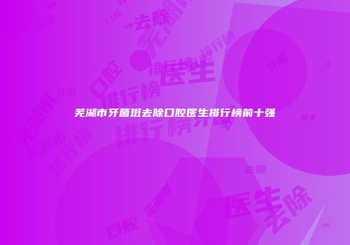 芜湖市牙菌斑去除口腔医生排行榜前十强