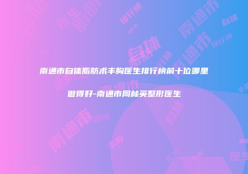 南通市自体脂肪术丰胸医生排行榜前十位哪里做得好-南通市周林英整形医生