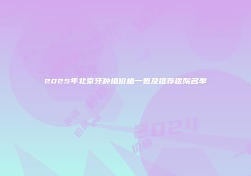 2025年北京牙种植价格一览及推荐医院名单