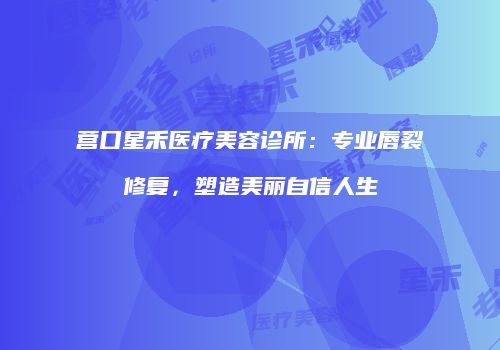 营口星禾医疗美容诊所：专业唇裂修复，塑造美丽自信人生