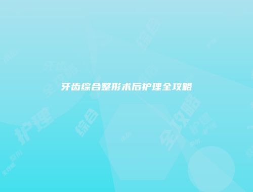 牙齿综合整形术后护理全攻略