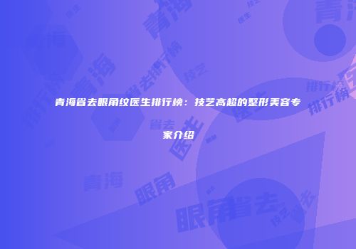 青海省去眼角纹医生排行榜：技艺高超的整形美容专家介绍