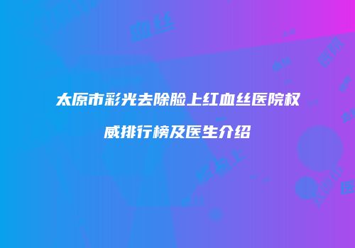 太原市彩光去除脸上红血丝医院权威排行榜及医生介绍