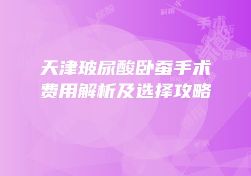 天津玻尿酸卧蚕手术费用解析及选择攻略