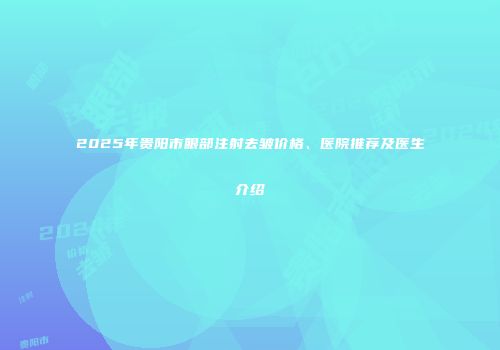 2025年贵阳市眼部注射去皱价格、医院推荐及医生介绍