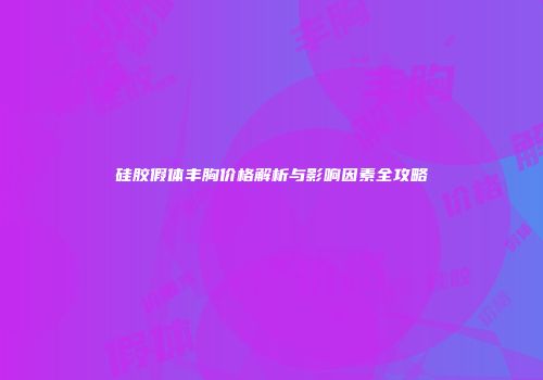 硅胶假体丰胸价格解析与影响因素全攻略