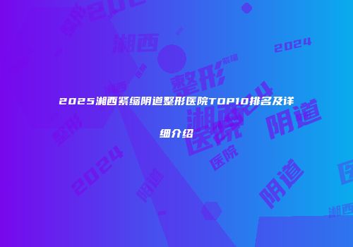 2025湘西紧缩阴道整形医院TOP10排名及详细介绍