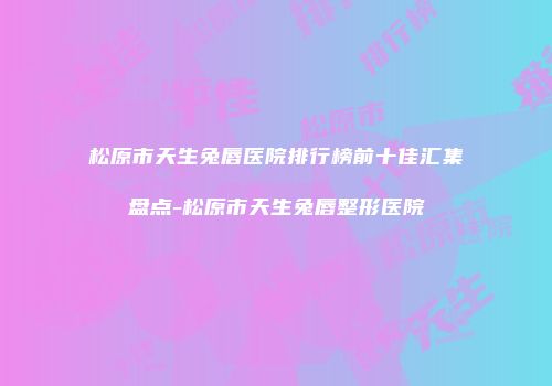 松原市天生兔唇医院排行榜前十佳汇集盘点-松原市天生兔唇整形医院