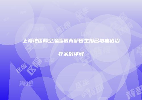 上海地区隔空溶脂瘦背部医生排名与痤疮治疗案例详解