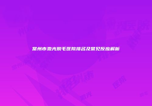 常州市激光脱毛医院排名及常见反应解析