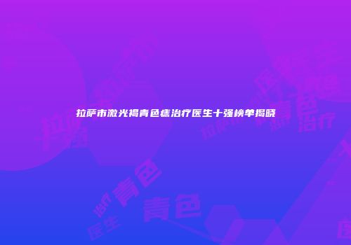 拉萨市激光褐青色痣治疗医生十强榜单揭晓
