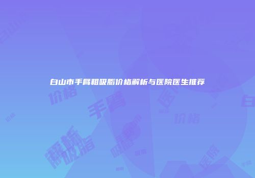 白山市手臂粗吸脂价格解析与医院医生推荐