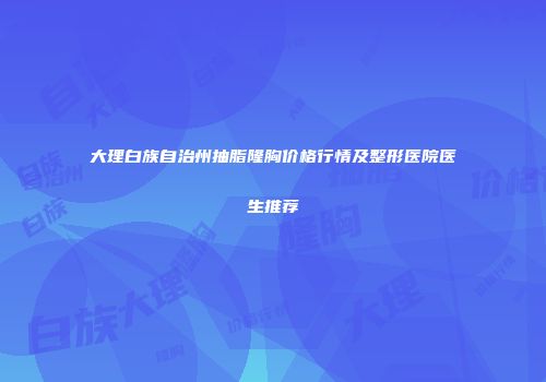 大理白族自治州抽脂隆胸价格行情及整形医院医生推荐