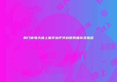 荆门市每天晚上磨牙治疗牙科医院推荐及排名