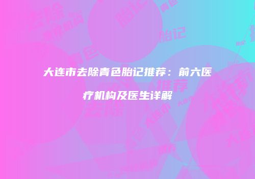 大连市去除青色胎记推荐：前六医疗机构及医生详解