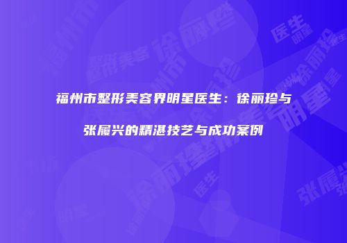 福州市整形美容界明星医生：徐丽珍与张履兴的精湛技艺与成功案例
