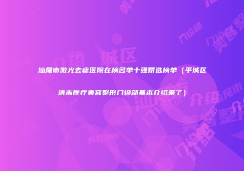 汕尾市激光去痣医院在榜名单十强精选榜单（平城区清木医疗美容整形门诊部基本介绍来了）